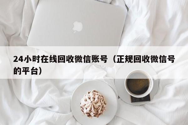 24小时在线回收微信账号（正规回收微信号的平台）