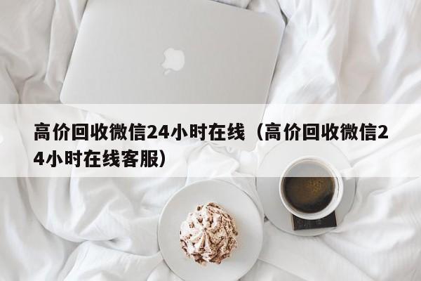 高价回收微信24小时在线（高价回收微信24小时在线客服）