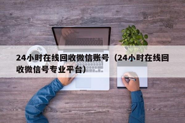 24小时在线回收微信账号（24小时在线回收微信号专业平台）