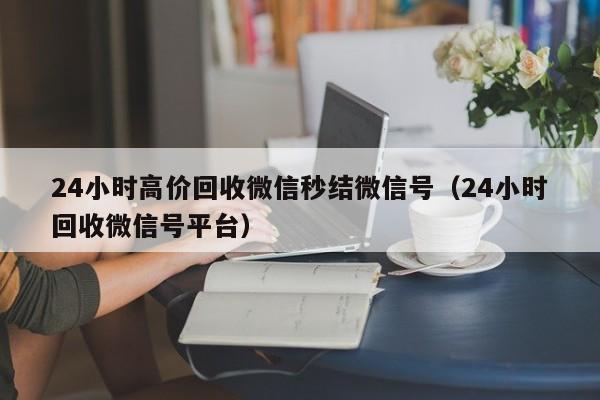 24小时高价回收微信秒结微信号（24小时回收微信号平台）