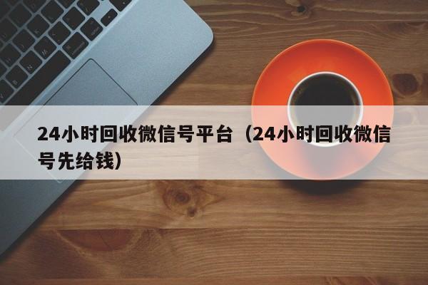 24小时回收微信号平台（24小时回收微信号先给钱）