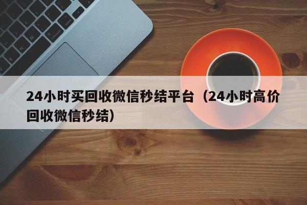 24小时买回收微信秒结平台（24小时高价回收微信秒结）