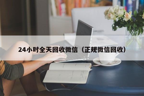 24小时全天回收微信（正规微信回收）