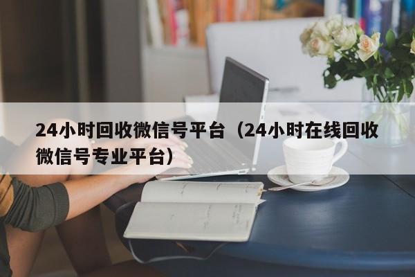 24小时回收微信号平台（24小时在线回收微信号专业平台）