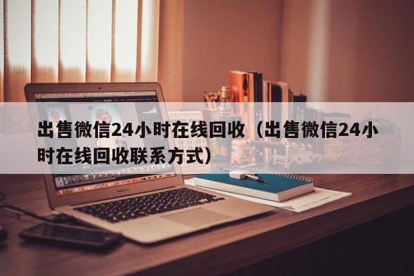 出售微信24小时在线回收（出售微信24小时在线回收联系方式）