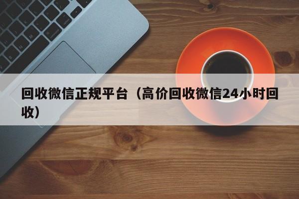 回收微信正规平台（高价回收微信24小时回收）