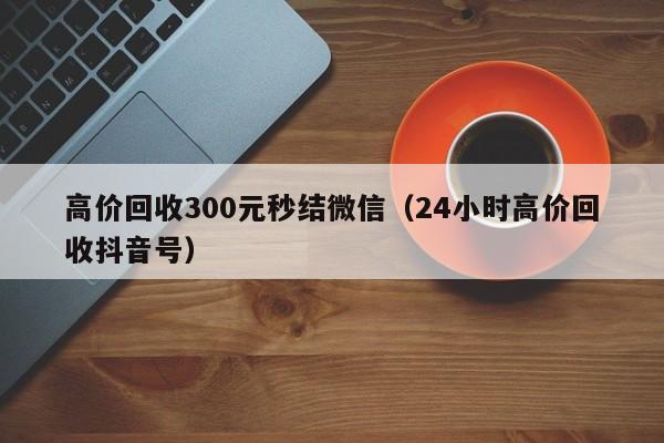 高价回收300元秒结微信（24小时高价回收抖音号）