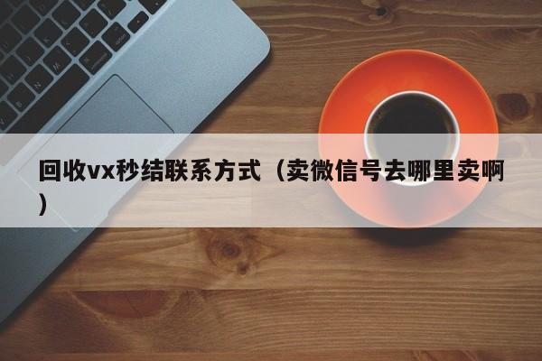 回收vx秒结联系方式（卖微信号去哪里卖啊）