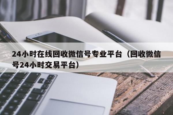 24小时在线回收微信号专业平台（回收微信号24小时交易平台）