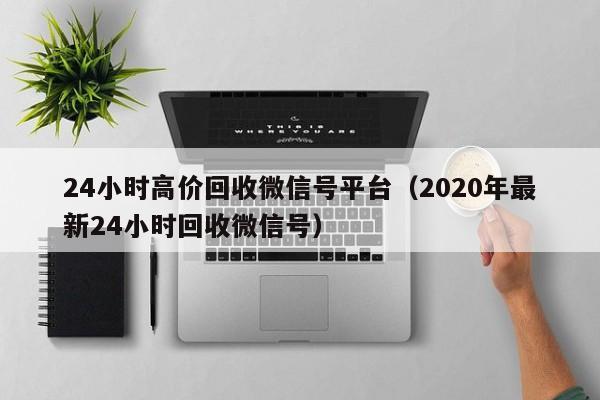 24小时高价回收微信号平台（2020年最新24小时回收微信号）