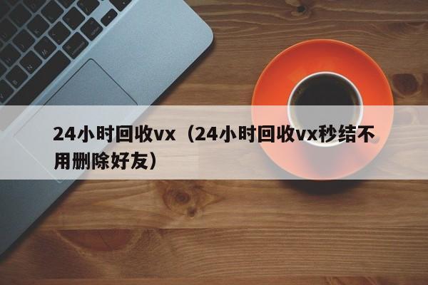 24小时回收vx（24小时回收vx秒结不用删除好友）