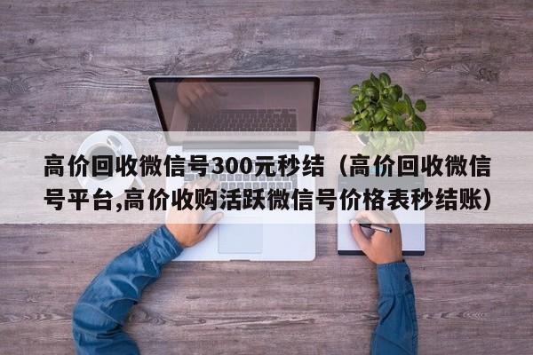 高价回收微信号300元秒结（高价回收微信号平台,高价收购活跃微信号价格表秒结账）