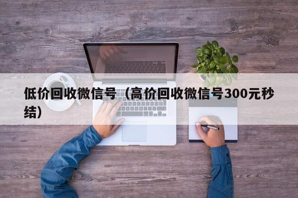 低价回收微信号（高价回收微信号300元秒结）