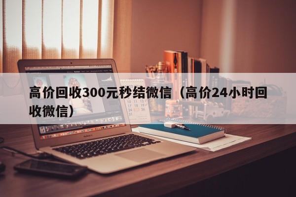 高价回收300元秒结微信（高价24小时回收微信）