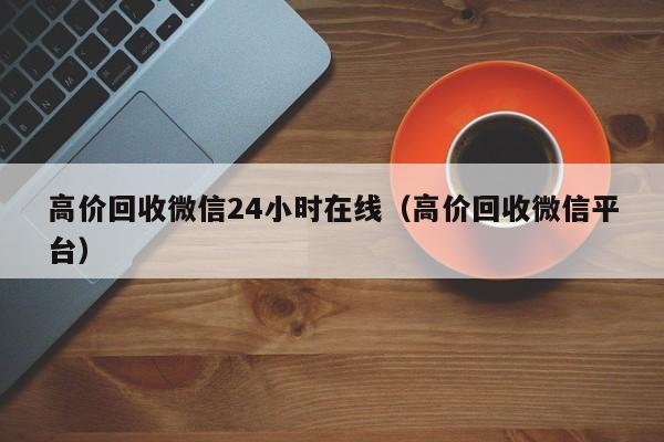 高价回收微信24小时在线（高价回收微信平台）