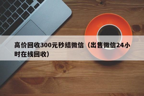 高价回收300元秒结微信（出售微信24小时在线回收）