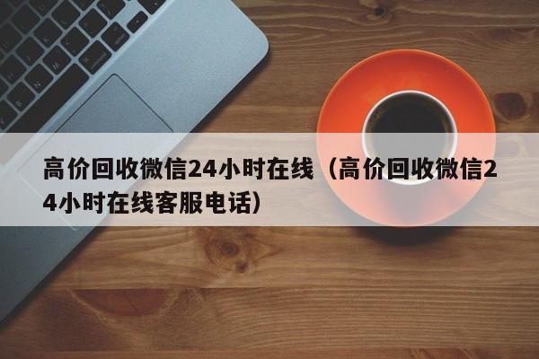 高价回收微信24小时在线（高价回收微信24小时在线客服电话）