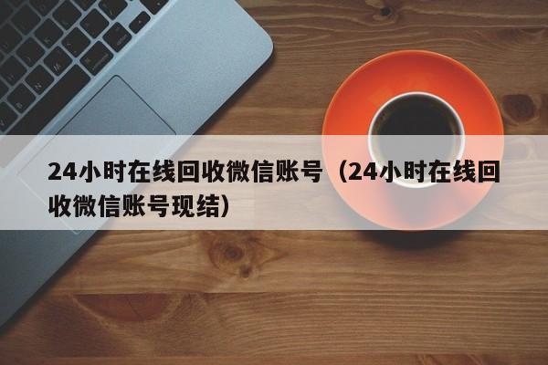 24小时在线回收微信账号（24小时在线回收微信账号现结）