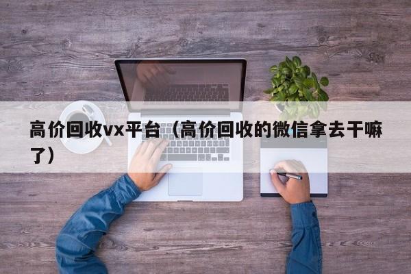 高价回收vx平台（高价回收的微信拿去干嘛了）