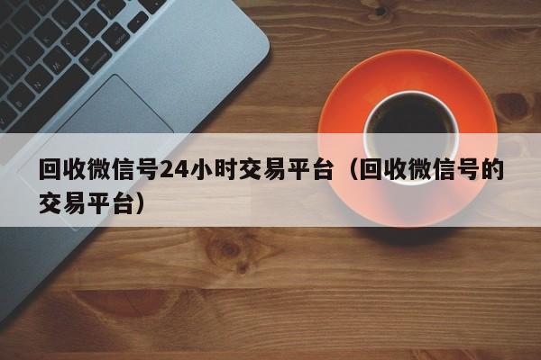 回收微信号24小时交易平台（回收微信号的交易平台）