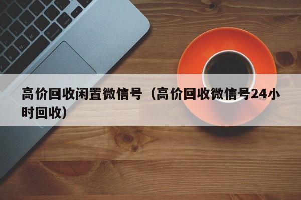 高价回收闲置微信号（高价回收微信号24小时回收）