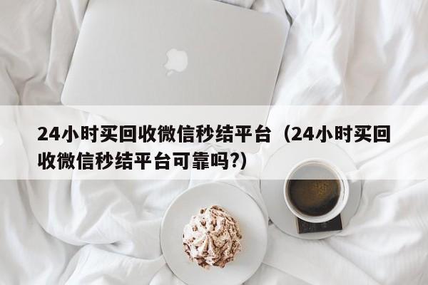 24小时买回收微信秒结平台（24小时买回收微信秒结平台可靠吗?）