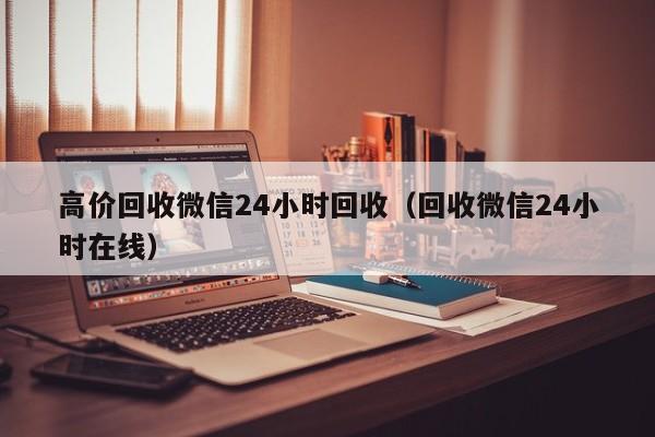 高价回收微信24小时回收（回收微信24小时在线）