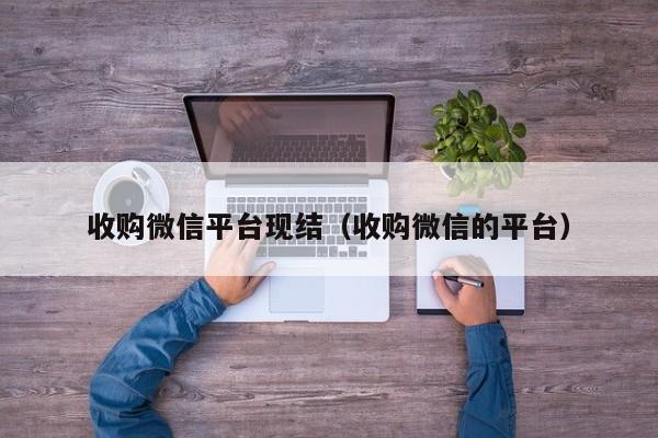 收购微信平台现结（收购微信的平台）