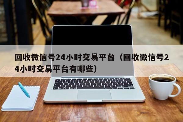 回收微信号24小时交易平台（回收微信号24小时交易平台有哪些）