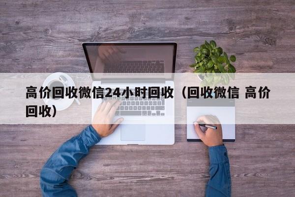 高价回收微信24小时回收（回收微信 高价回收）