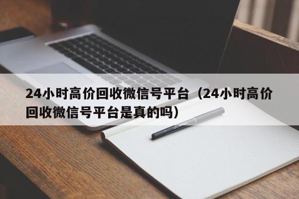 24小时高价回收微信号平台（24小时高价回收微信号平台是真的吗）