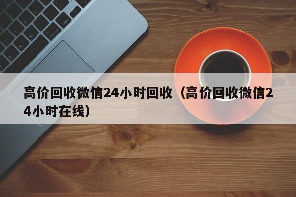 高价回收微信24小时回收（高价回收微信24小时在线）