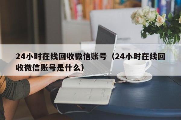 24小时在线回收微信账号（24小时在线回收微信账号是什么）