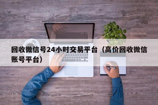 回收微信号24小时交易平台（高价回收微信账号平台）