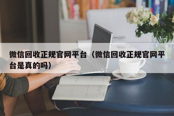 微信回收正规官网平台（微信回收正规官网平台是真的吗）