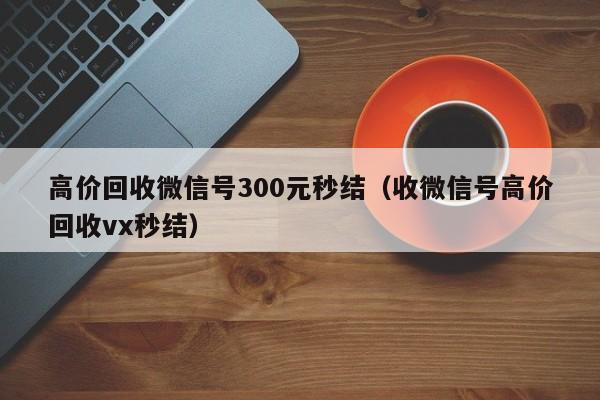 高价回收微信号300元秒结（收微信号高价回收vx秒结）