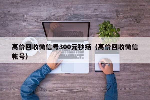 高价回收微信号300元秒结（高价回收微信帐号）