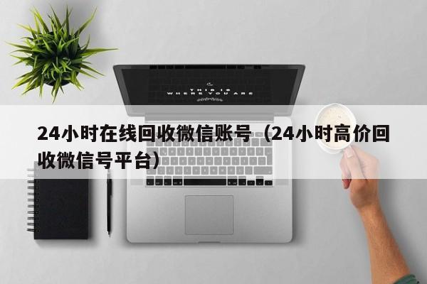 24小时在线回收微信账号（24小时高价回收微信号平台）