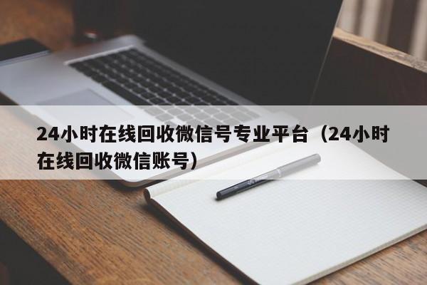 24小时在线回收微信号专业平台（24小时在线回收微信账号）