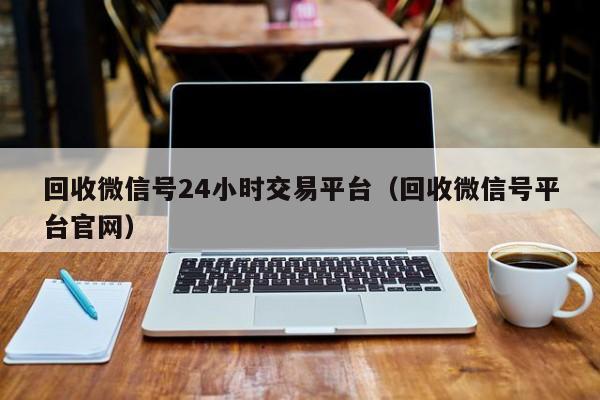 回收微信号24小时交易平台（回收微信号平台官网）