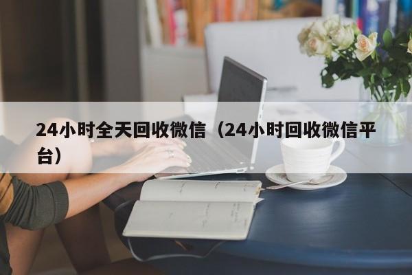 24小时全天回收微信（24小时回收微信平台）