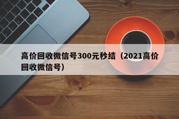 高价回收微信号300元秒结（2021高价回收微信号）