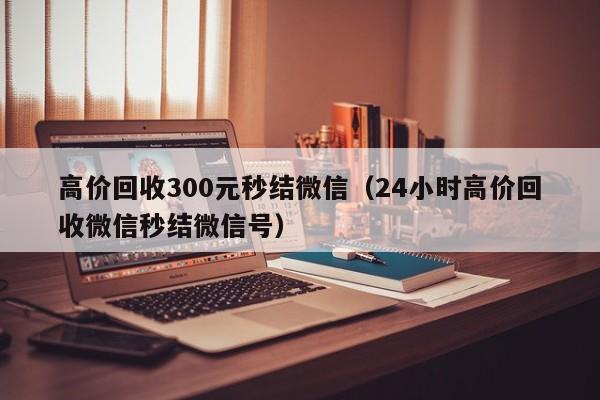 高价回收300元秒结微信（24小时高价回收微信秒结微信号）