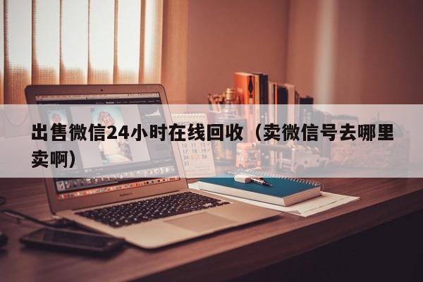 出售微信24小时在线回收（卖微信号去哪里卖啊）