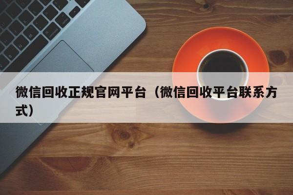 微信回收正规官网平台（微信回收平台联系方式）