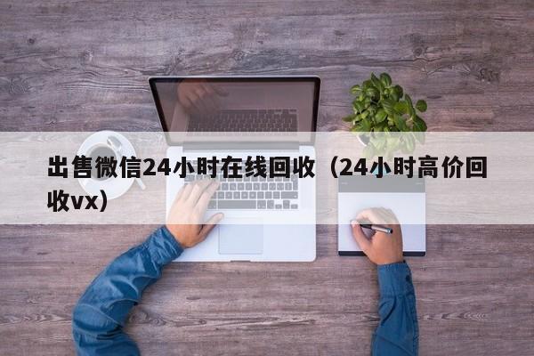 出售微信24小时在线回收（24小时高价回收vx）