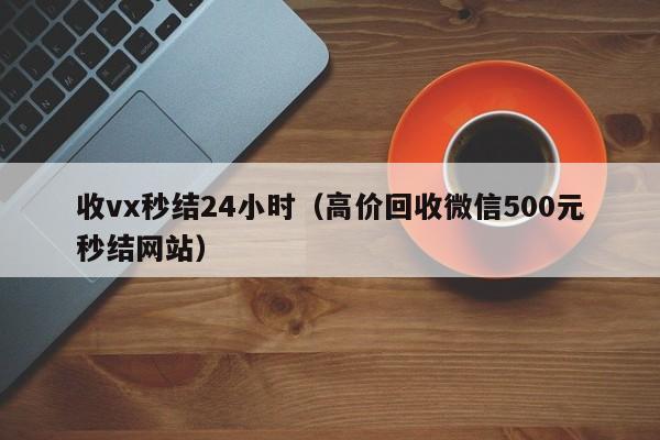 收vx秒结24小时（高价回收微信500元秒结网站）